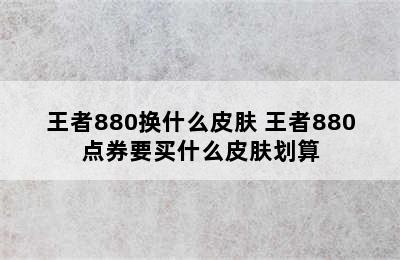 王者880换什么皮肤 王者880点券要买什么皮肤划算